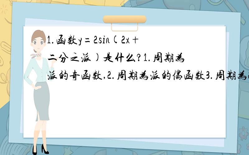 1.函数y=2sin(2x+二分之派)是什么?1.周期为派的奇函数,2.周期为派的偶函数3.周期为2派的奇函数,4.周期为2派的偶函数2.若a是三角形内角,且sina＝二分之一,那么a等于?