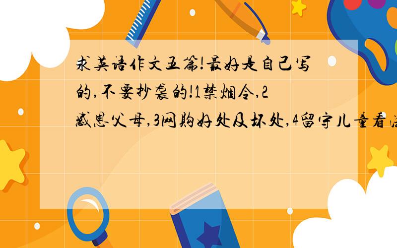 求英语作文五篇!最好是自己写的,不要抄袭的!1禁烟令,2感恩父母,3网购好处及坏处,4留守儿童看法,5构建和谐社会,共创平安校园.好的可以给更多分!