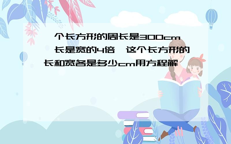 一个长方形的周长是300cm,长是宽的4倍,这个长方形的长和宽各是多少cm用方程解