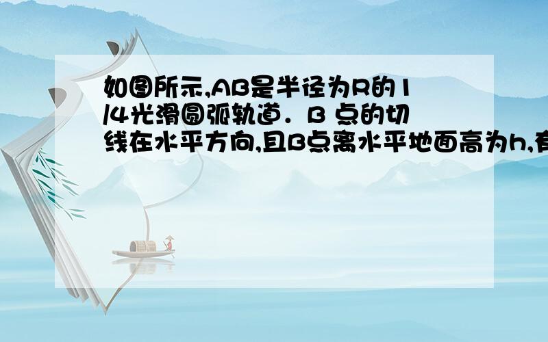 如图所示,AB是半径为R的1/4光滑圆弧轨道．B 点的切线在水平方向,且B点离水平地面高为h,有一物体（可视为质点）从A点静止开始滑下,到达B点时,对轨道的压力为其所受重力的3倍（ 重力加速度