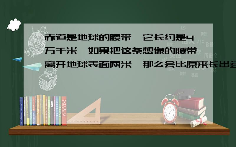 赤道是地球的腰带,它长约是4万千米,如果把这条想像的腰带离开地球表面两米,那么会比原来长出多少米?