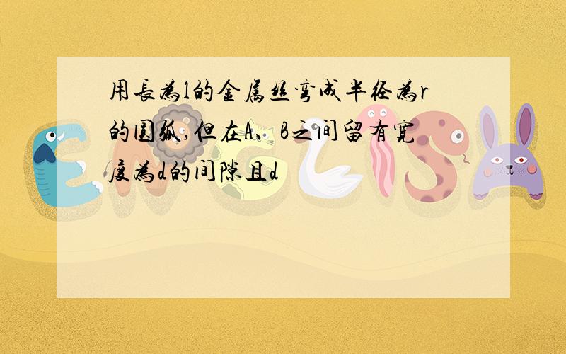 用长为l的金属丝弯成半径为r的圆弧,但在A、B之间留有宽度为d的间隙且d