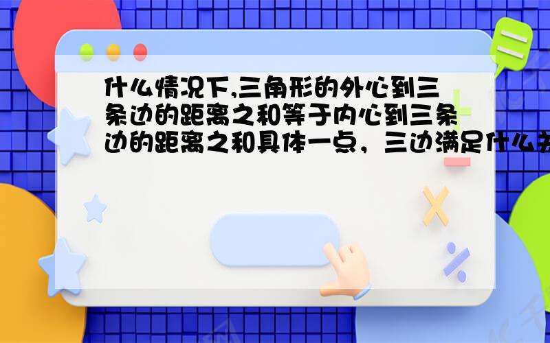 什么情况下,三角形的外心到三条边的距离之和等于内心到三条边的距离之和具体一点，三边满足什么关系或其他的关系最好有证明，满意的话再追加50