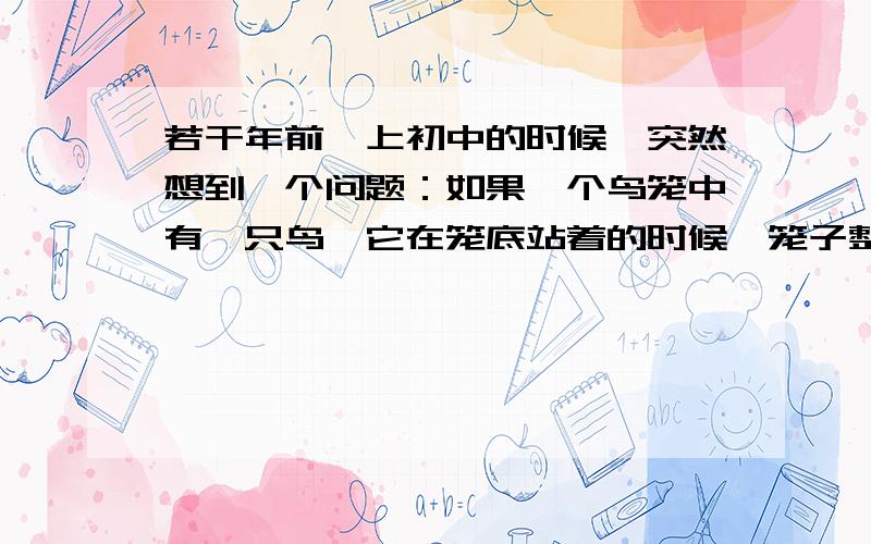 若干年前,上初中的时候,突然想到一个问题：如果一个鸟笼中有一只鸟,它在笼底站着的时候,笼子整体的重量是否等于鸟飞起来（并未飞出笼子）时候笼子整体的重量?如果把鸟笼唤做一个完