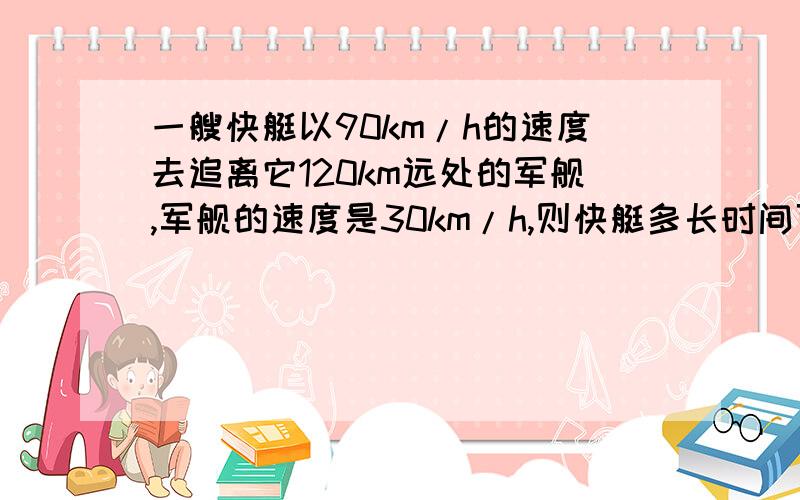 一艘快艇以90km/h的速度去追离它120km远处的军舰,军舰的速度是30km/h,则快艇多长时间可以追上军舰.急还有：甲乙两人分别从相距180km的A、B两地出发，甲骑自行车，乙骑摩托车，沿同一直线相