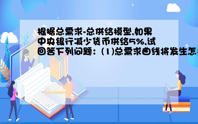 根据总需求-总供给模型,如果中央银行减少货币供给5%,试回答下列问题：(1)总需求曲线将发生怎样的变化?（2）短期和长期中的产出和价格会发生什么变化?