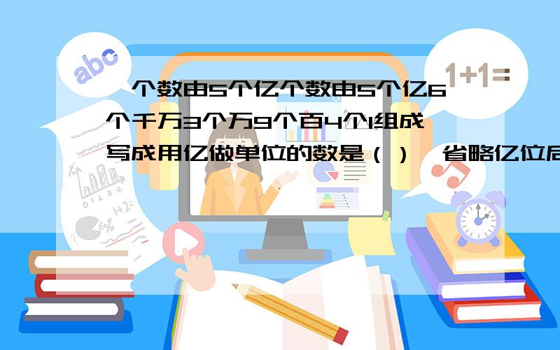 一个数由5个亿个数由5个亿6个千万3个万9个百4个1组成写成用亿做单位的数是（）,省略亿位后面的尾数是几