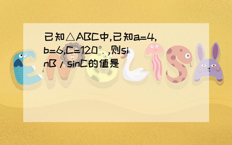 已知△ABC中,已知a=4,b=6,C=120°,则sinB/sinC的值是