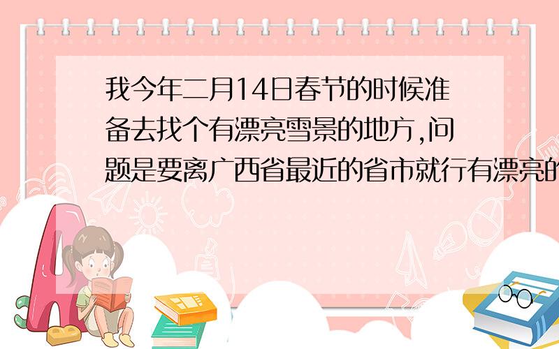 我今年二月14日春节的时候准备去找个有漂亮雪景的地方,问题是要离广西省最近的省市就行有漂亮的雪景,麻烦大家帮帮忙我很急的因为在这之前我要安排好路程什么的.希望具体给介绍下完