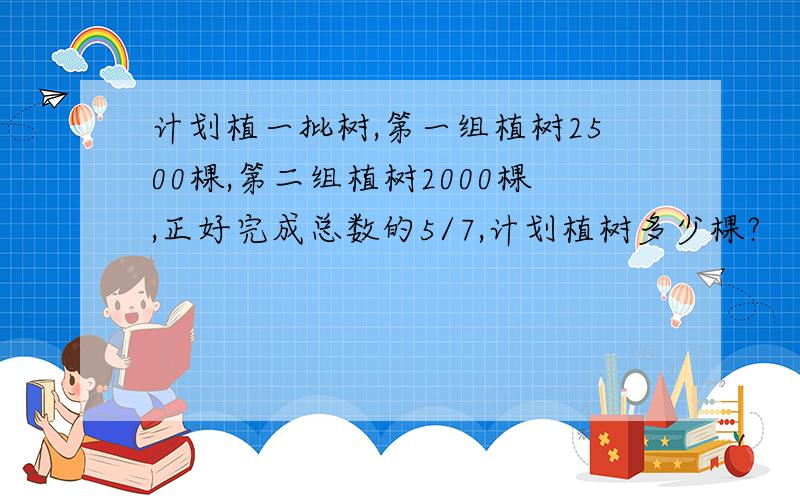 计划植一批树,第一组植树2500棵,第二组植树2000棵,正好完成总数的5/7,计划植树多少棵?