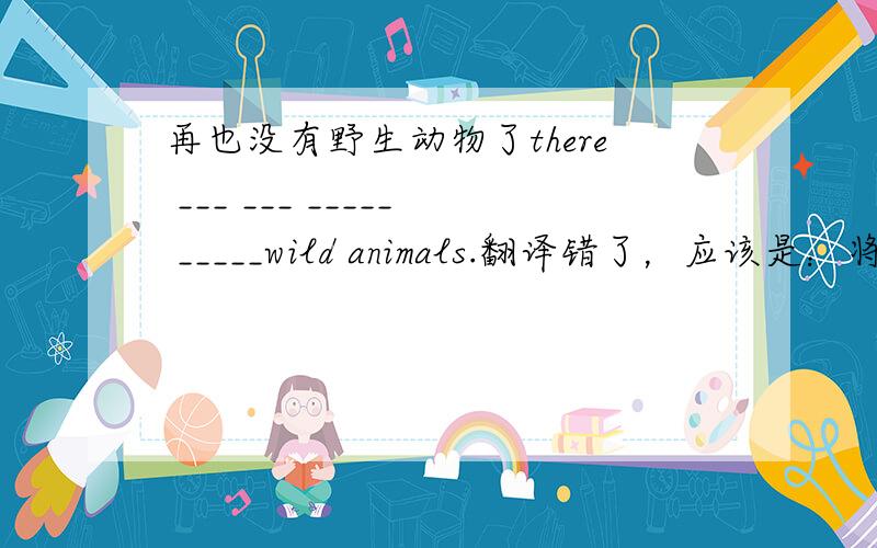 再也没有野生动物了there ___ ___ _____ _____wild animals.翻译错了，应该是：将再也没有野生动物了。there ___ ___ _____ _____wild animals.