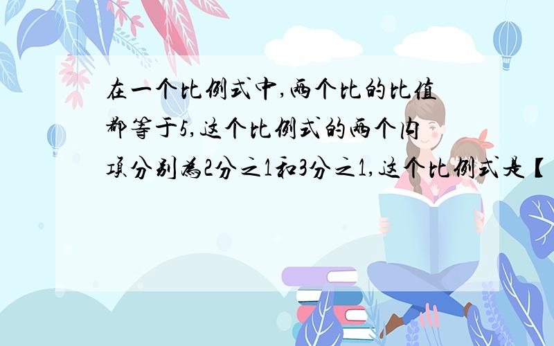 在一个比例式中,两个比的比值都等于5,这个比例式的两个内项分别为2分之1和3分之1,这个比例式是【 】.