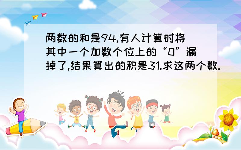 两数的和是94,有人计算时将其中一个加数个位上的“0”漏掉了,结果算出的积是31.求这两个数.