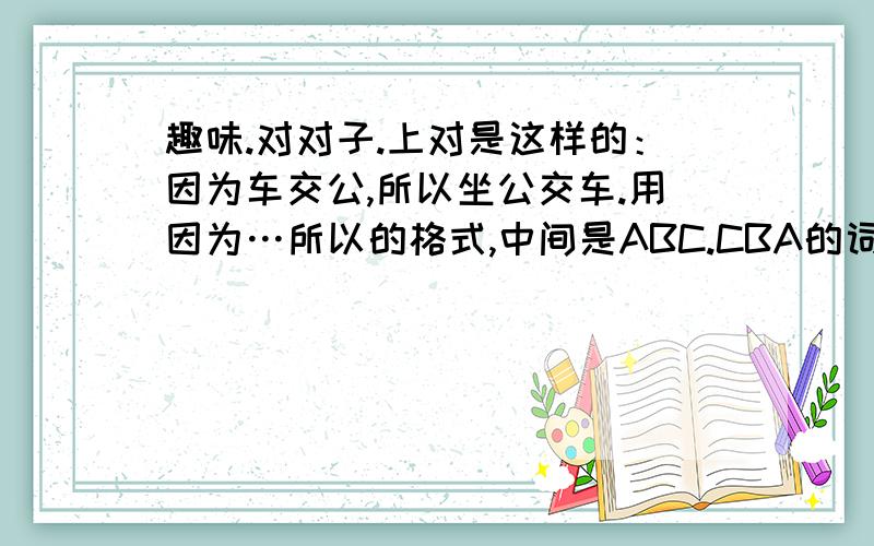 趣味.对对子.上对是这样的：因为车交公,所以坐公交车.用因为…所以的格式,中间是ABC.CBA的词.没说是对联,只是趣味,非诚勿扰