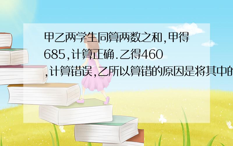 甲乙两学生同算两数之和,甲得685,计算正确.乙得460,计算错误,乙所以算错的原因是将其中的一个加数未尾的0漏掉了,问两个加数各是多少?