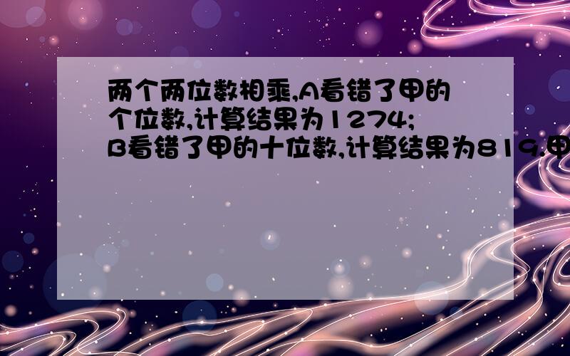 两个两位数相乘,A看错了甲的个位数,计算结果为1274;B看错了甲的十位数,计算结果为819.甲是多少首先谢谢一楼的回答，一楼的答案是对的，但是算法我看不懂，可不可以换一种更简洁的算法