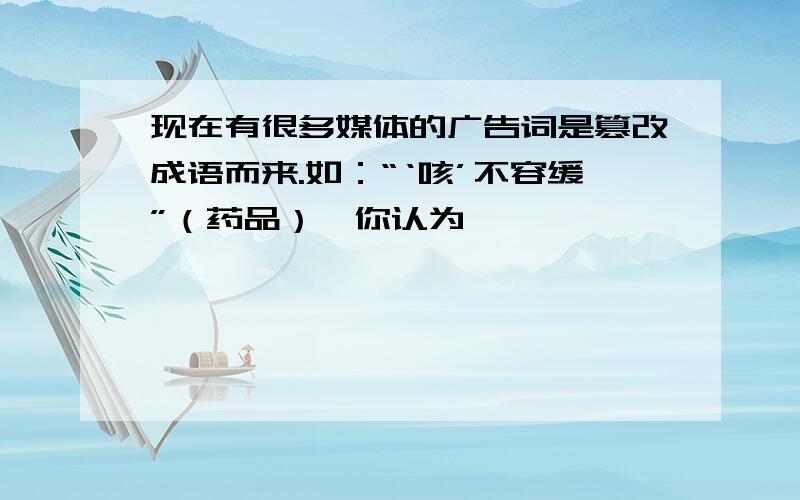 现在有很多媒体的广告词是篡改成语而来.如：“‘咳’不容缓”（药品）,你认为