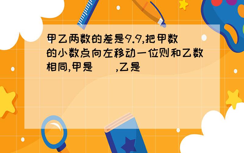 甲乙两数的差是9.9,把甲数的小数点向左移动一位则和乙数相同,甲是（）,乙是（）