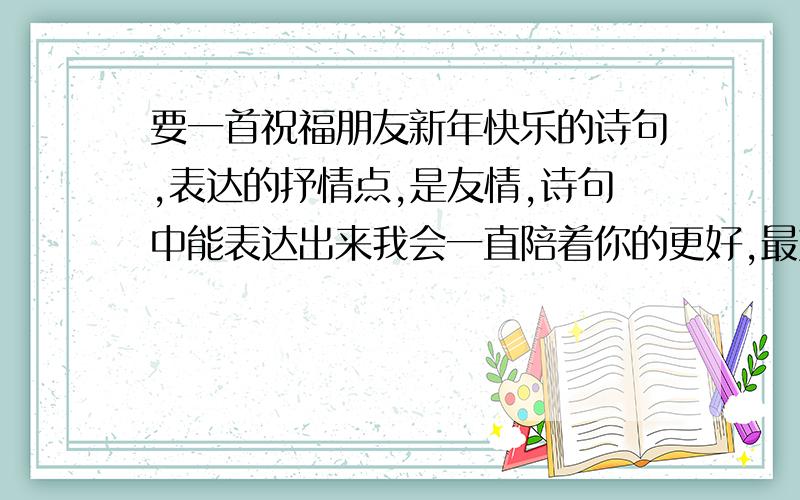 要一首祝福朋友新年快乐的诗句,表达的抒情点,是友情,诗句中能表达出来我会一直陪着你的更好,最好多几句,表达的含蓄又抒情点,急需啊!有多少要多少