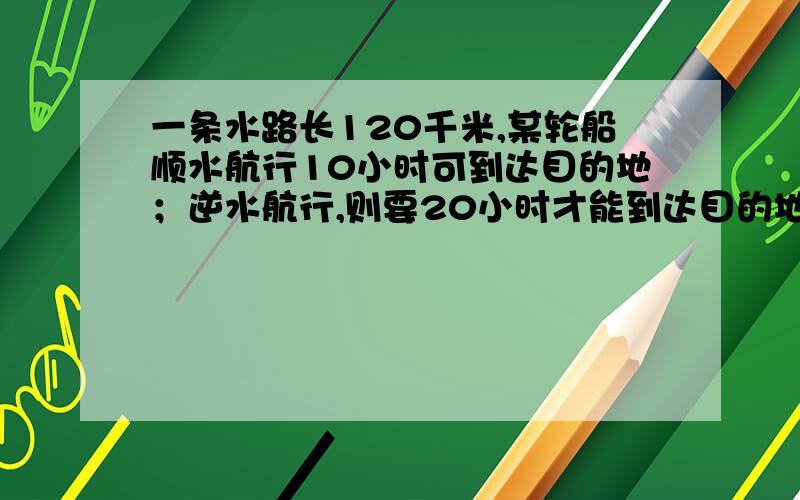 一条水路长120千米,某轮船顺水航行10小时可到达目的地；逆水航行,则要20小时才能到达目的地.求水流速度及轮船航速.列二元一次方程解,