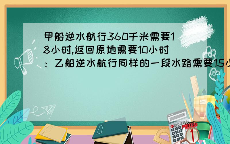 甲船逆水航行360千米需要18小时,返回原地需要10小时：乙船逆水航行同样的一段水路需要15小时,问：乙船返