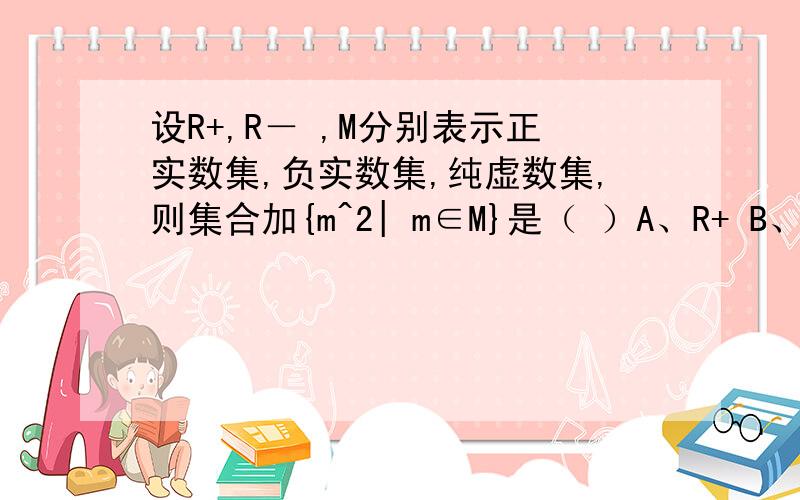 设R+,R－ ,M分别表示正实数集,负实数集,纯虚数集,则集合加{m^2| m∈M}是（ ）A、R+ B、R－ C、R+∪R－ D、R－∪{0}