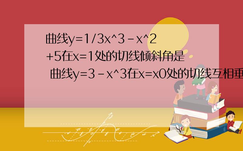 曲线y=1/3x^3-x^2+5在x=1处的切线倾斜角是 曲线y=3-x^3在x=x0处的切线互相垂直,则x0=同上