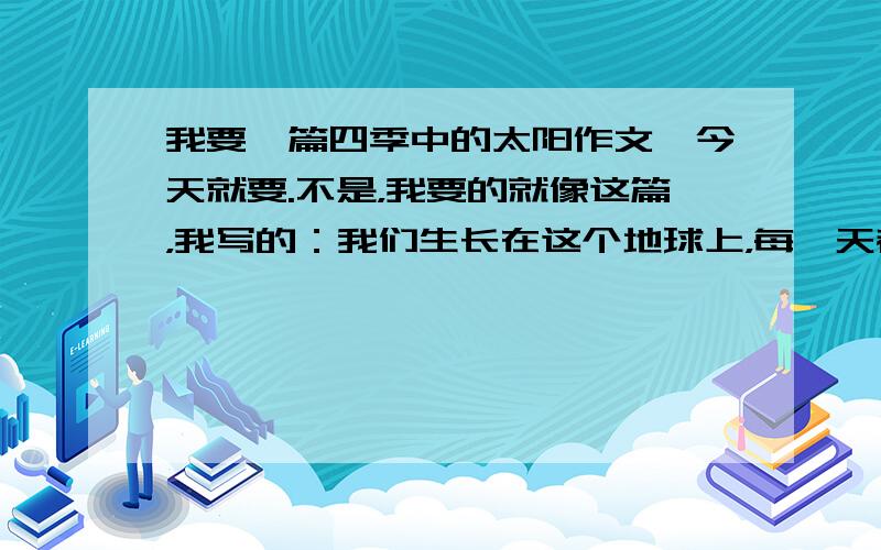 我要一篇四季中的太阳作文,今天就要.不是，我要的就像这篇，我写的：我们生长在这个地球上，每一天都离不开太阳，四季的太阳个性鲜明，有顽皮的、温柔的、慈祥的……春意盎然。太