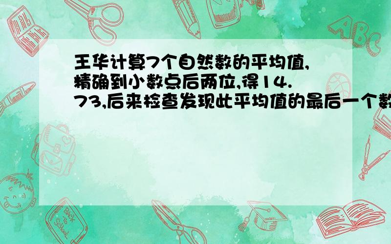 王华计算7个自然数的平均值,精确到小数点后两位,得14.73,后来检查发现此平均值的最后一个数字“3”有误.正确结果是（ ）.算式