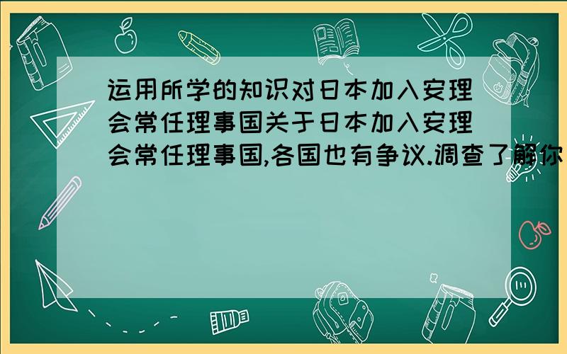 运用所学的知识对日本加入安理会常任理事国关于日本加入安理会常任理事国,各国也有争议.调查了解你身边的人,请他们谈谈自己的看法,并运用所学的知识对他们的看法加以分析