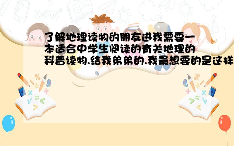 了解地理读物的朋友进我需要一本适合中学生阅读的有关地理的科普读物.给我弟弟的.我最想要的是这样的书：一地理为脉络,在介绍一个个国家、地区、地点的同时,又讲解当地的人文、风俗