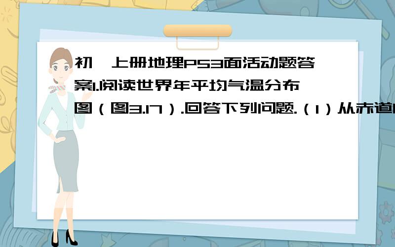 初一上册地理P53面活动题答案1.阅读世界年平均气温分布图（图3.17）.回答下列问题.（1）从赤道向两极,气温有什么变化规律?变化的原因是什么?（2）分别指出年平均气温高于20°C和低于-10°CD