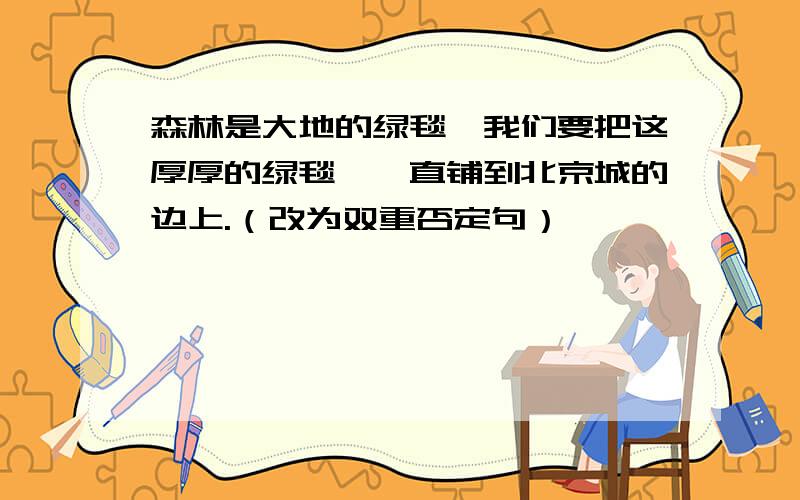 森林是大地的绿毯,我们要把这厚厚的绿毯,一直铺到北京城的边上.（改为双重否定句）