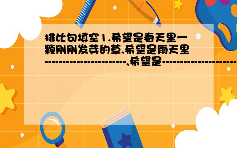 排比句填空1.希望是春天里一颗刚刚发芽的草,希望是雨天里-----------------------,希望是---------------------------.2.躺在草地上,望着变化莫测的云朵打扮着蓝色的天幕,一会儿飘来了--------------,一会