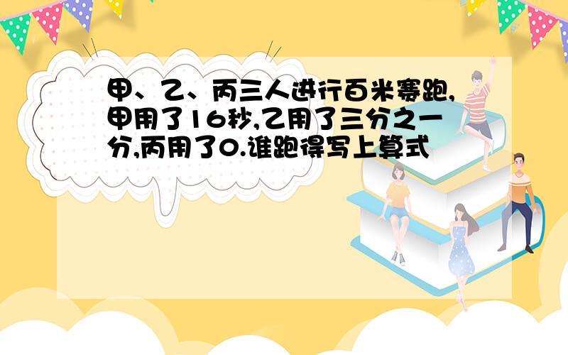 甲、乙、丙三人进行百米赛跑,甲用了16秒,乙用了三分之一分,丙用了0.谁跑得写上算式