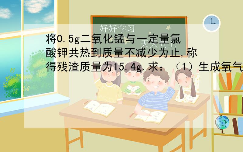 将0.5g二氧化锰与一定量氯酸钾共热到质量不减少为止,称得残渣质量为15.4g.求：（1）生成氧气多少克?（2）原先氯酸钾的质量是多少克?我要完整过程