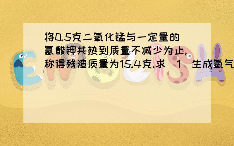 将0.5克二氧化锰与一定量的氯酸钾共热到质量不减少为止,称得残渣质量为15.4克.求（1）生成氧气多少克?（2）原先氯酸钾的质量是多少克?