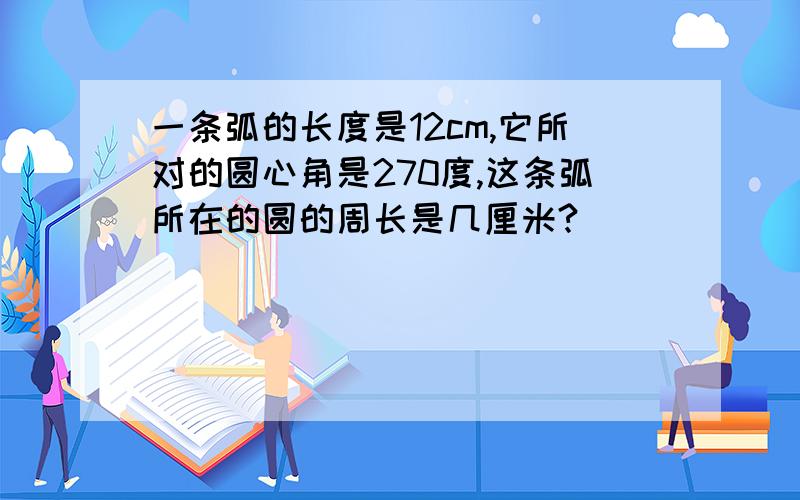 一条弧的长度是12cm,它所对的圆心角是270度,这条弧所在的圆的周长是几厘米?