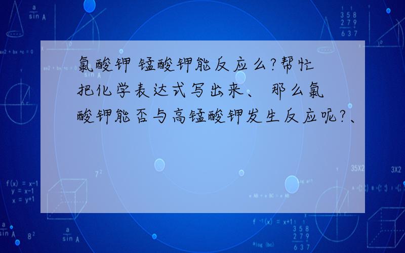 氯酸钾 锰酸钾能反应么?帮忙把化学表达式写出来、 那么氯酸钾能否与高锰酸钾发生反应呢?、