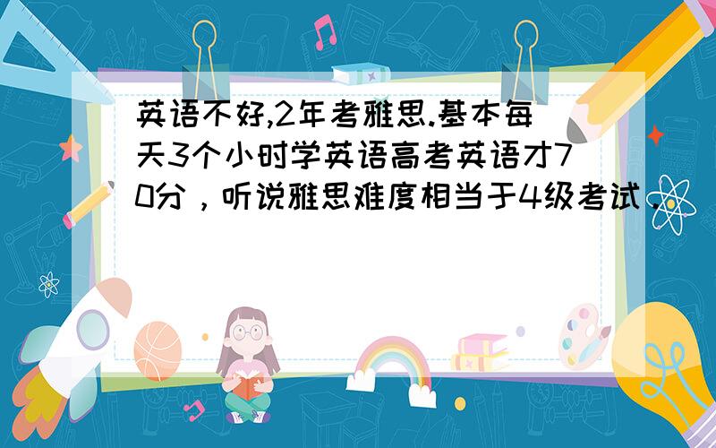 英语不好,2年考雅思.基本每天3个小时学英语高考英语才70分，听说雅思难度相当于4级考试。