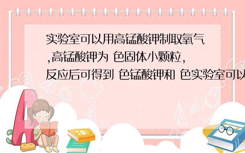 实验室可以用高锰酸钾制取氧气,高锰酸钾为 色固体小颗粒,反应后可得到 色锰酸钾和 色实验室可以用高锰酸钾制取氧气,高锰酸钾为 色固体小颗粒,反应后可得到 色锰酸钾和 色二氧化锰的固