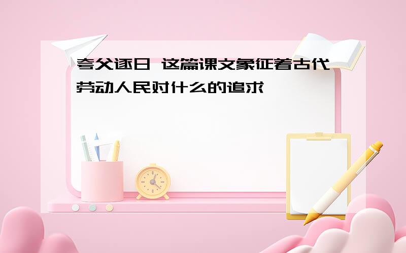 夸父逐日 这篇课文象征着古代劳动人民对什么的追求