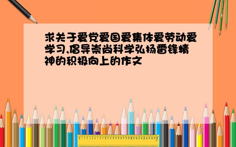 求关于爱党爱国爱集体爱劳动爱学习,倡导崇尚科学弘扬雷锋精神的积极向上的作文