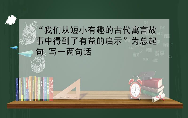 “我们从短小有趣的古代寓言故事中得到了有益的启示”为总起句,写一两句话