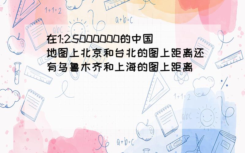 在1:25000000的中国地图上北京和台北的图上距离还有乌鲁木齐和上海的图上距离