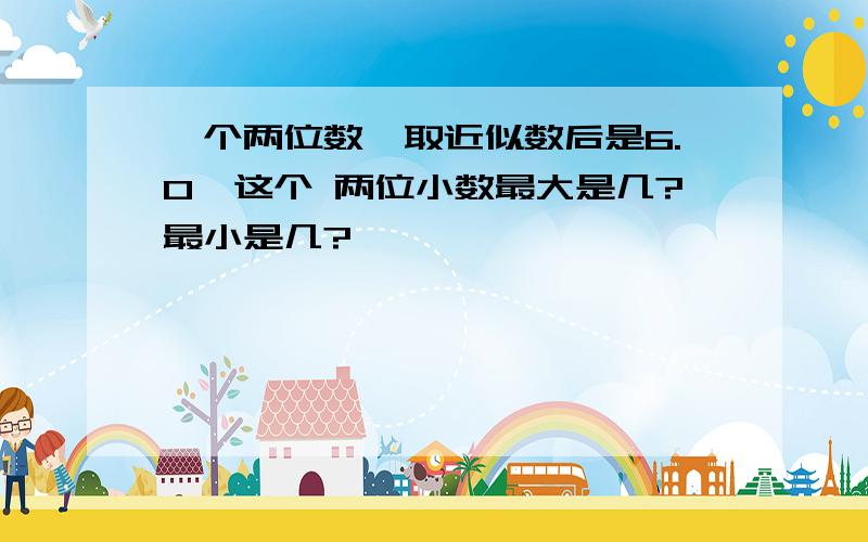 一个两位数,取近似数后是6.0,这个 两位小数最大是几?最小是几?