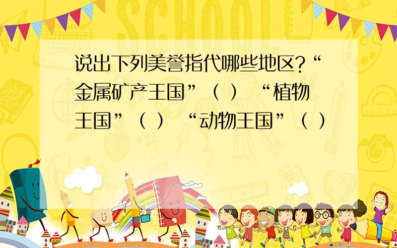 说出下列美誉指代哪些地区?“金属矿产王国”（ ） “植物王国”（ ） “动物王国”（ ）