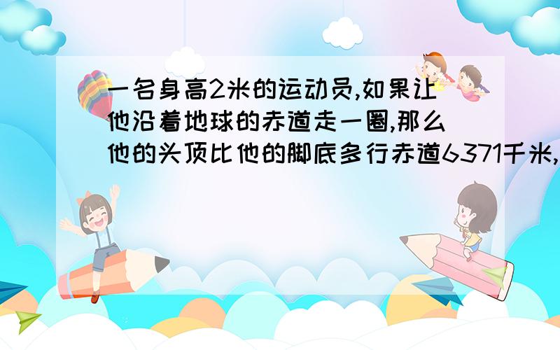 一名身高2米的运动员,如果让他沿着地球的赤道走一圈,那么他的头顶比他的脚底多行赤道6371千米,精确到0.01