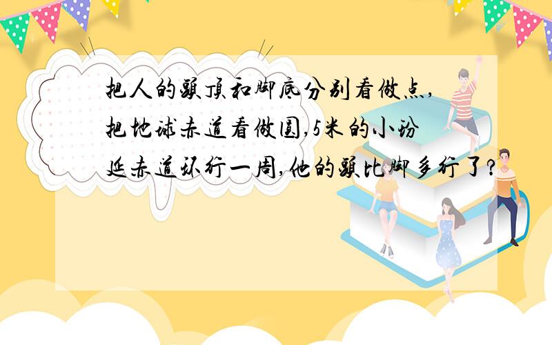 把人的头顶和脚底分别看做点,把地球赤道看做圆,5米的小玢延赤道环行一周,他的头比脚多行了?