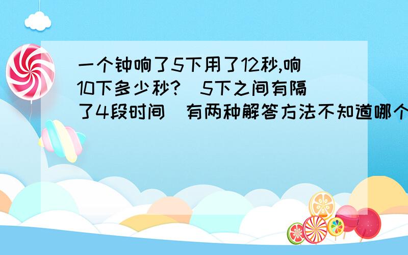 一个钟响了5下用了12秒,响10下多少秒?（5下之间有隔了4段时间）有两种解答方法不知道哪个是对的,请说明对的那个的理由：12÷5=2秒/下.2秒2÷4=0.5秒10-1=9顺便问问单位是什么10x2+9x0.5=24.5秒另一